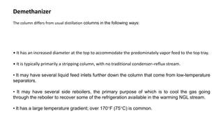 Demethanizer
The column differs from usual distillation columns in the following ways:
• It has an increased diameter at the top to accommodate the predominately vapor feed to the top tray.
• It is typically primarily a stripping column, with no traditional condenser–reflux stream.
• It may have several liquid feed inlets further down the column that come from low-temperature
separators.
• It may have several side reboilers, the primary purpose of which is to cool the gas going
through the reboiler to recover some of the refrigeration available in the warming NGL stream.
• It has a large temperature gradient; over 170F (75C) is common.
 
