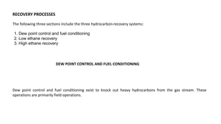 RECOVERY PROCESSES
The following three sections include the three hydrocarbon-recovery systems:
1. Dew point control and fuel conditioning
2. Low ethane recovery
3. High ethane recovery
DEW POINT CONTROL AND FUEL CONDITIONING
Dew point control and fuel conditioning exist to knock out heavy hydrocarbons from the gas stream. These
operations are primarily field operations.
 