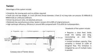 Twister
Advantages of the system include:
• Simplicity. No moving parts and no utilities required.
• Small size and low weight. A 1-inch (24-mm) throat diameter, 6 feet (2 m) long tube can process 35 MMscfd (1
MMSm3/d) at 1,450 psia (100 bar).
• Driven by pressure ratio, not absolute pressure.
• Relatively low overall pressure drop. System recovers 65 to 80% of original pressure.
• High isentropic efficiency. Efficiency is around 90% compared with 75 to 85% for turboexpanders.
Cutaway view of Twister device.
Drawbacks of the system include:
• Requires a clean feed. Solids
erode the tubing and wing,
necessitating an inlet filter
separator.
• Limited turndown capacity. Flow
variability is limited to ±10% of
designed flow. This limitation is
mitigated by use of multiple tubes
in parallel.
 
