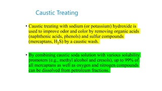 Caustic Treating
• Caustic treating with sodium (or potassium) hydroxide is
used to improve odor and color by removing organic acids
(naphthenic acids, phenols) and sulfur compounds
(mercaptans, H2S) by a caustic wash.
• By combining caustic soda solution with various solubility
promoters (e.g., methyl alcohol and cresols), up to 99% of
all mercaptans as well as oxygen and nitrogen compounds
can be dissolved from petroleum fractions.
 