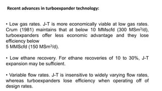 Recent advances in turboexpander technology:
• Low gas rates. J-T is more economically viable at low gas rates.
Crum (1981) maintains that at below 10 MMscfd (300 MSm3/d),
turboexpanders offer less economic advantage and they lose
efficiency below
5 MMScfd (150 MSm3/d).
• Low ethane recovery. For ethane recoveries of 10 to 30%, J-T
expansion may be sufficient.
• Variable flow rates. J-T is insensitive to widely varying flow rates,
whereas turboexpanders lose efficiency when operating off of
design rates.
 