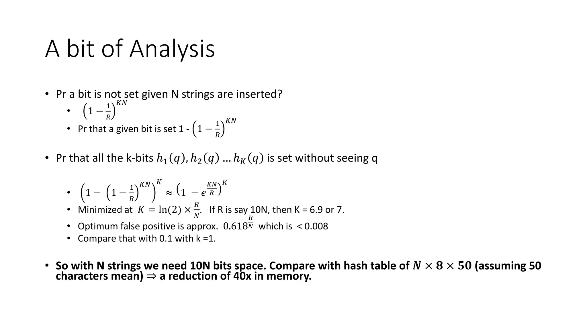 A bit of Analysis
• Pr a bit is not set given N strings are inserted?
• 1 −
1
𝑅
𝐾𝑁
• Pr that a given bit is set 1 - 1 −
1
𝑅
𝐾𝑁
• Pr that all the k-bits ℎ1 𝑞 , ℎ2 𝑞 … ℎ𝐾 𝑞 is set without seeing q
• 1 − 1 −
1
𝑅
𝐾𝑁 𝐾
≈ 1 − 𝑒
𝐾𝑁
𝑅
𝐾
• Minimized at 𝐾 = ln(2) ×
𝑅
𝑁
. If R is say 10N, then K = 6.9 or 7.
• Optimum false positive is approx. 0.618
𝑅
𝑁 which is < 0.008
• Compare that with 0.1 with k =1.
• So with N strings we need 10N bits space. Compare with hash table of 𝑵 × 𝟖 × 𝟓𝟎 (assuming 50
characters mean) ⇒ a reduction of 40x in memory.
 