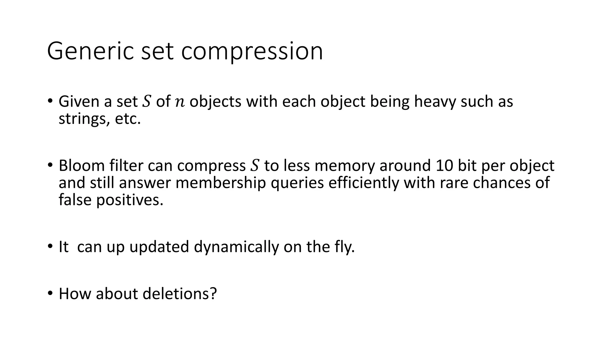 Generic set compression
• Given a set 𝑆 of 𝑛 objects with each object being heavy such as
strings, etc.
• Bloom filter can compress 𝑆 to less memory around 10 bit per object
and still answer membership queries efficiently with rare chances of
false positives.
• It can up updated dynamically on the fly.
• How about deletions?
 