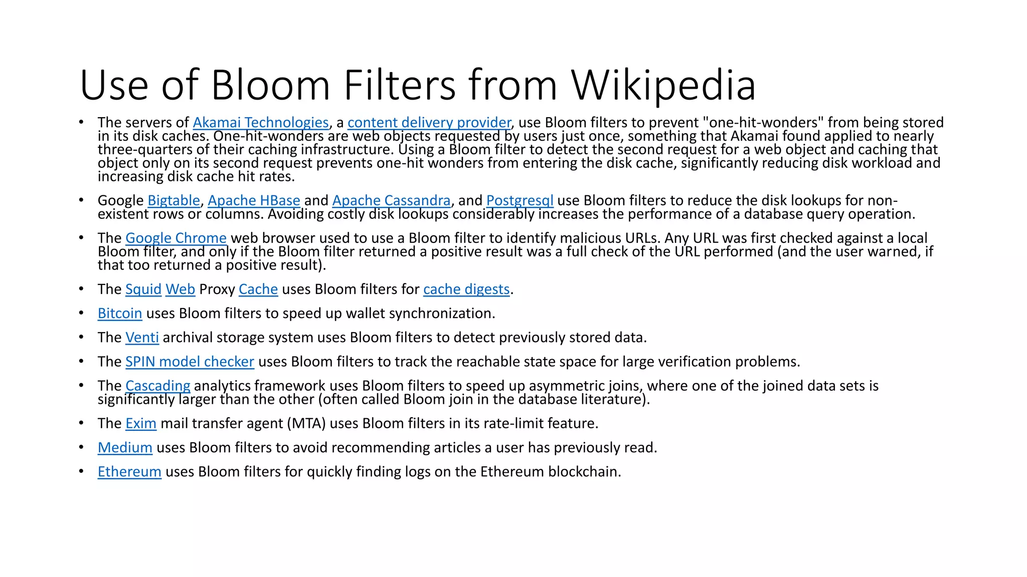 Use of Bloom Filters from Wikipedia
• The servers of Akamai Technologies, a content delivery provider, use Bloom filters to prevent "one-hit-wonders" from being stored
in its disk caches. One-hit-wonders are web objects requested by users just once, something that Akamai found applied to nearly
three-quarters of their caching infrastructure. Using a Bloom filter to detect the second request for a web object and caching that
object only on its second request prevents one-hit wonders from entering the disk cache, significantly reducing disk workload and
increasing disk cache hit rates.
• Google Bigtable, Apache HBase and Apache Cassandra, and Postgresql use Bloom filters to reduce the disk lookups for non-
existent rows or columns. Avoiding costly disk lookups considerably increases the performance of a database query operation.
• The Google Chrome web browser used to use a Bloom filter to identify malicious URLs. Any URL was first checked against a local
Bloom filter, and only if the Bloom filter returned a positive result was a full check of the URL performed (and the user warned, if
that too returned a positive result).
• The Squid Web Proxy Cache uses Bloom filters for cache digests.
• Bitcoin uses Bloom filters to speed up wallet synchronization.
• The Venti archival storage system uses Bloom filters to detect previously stored data.
• The SPIN model checker uses Bloom filters to track the reachable state space for large verification problems.
• The Cascading analytics framework uses Bloom filters to speed up asymmetric joins, where one of the joined data sets is
significantly larger than the other (often called Bloom join in the database literature).
• The Exim mail transfer agent (MTA) uses Bloom filters in its rate-limit feature.
• Medium uses Bloom filters to avoid recommending articles a user has previously read.
• Ethereum uses Bloom filters for quickly finding logs on the Ethereum blockchain.
 