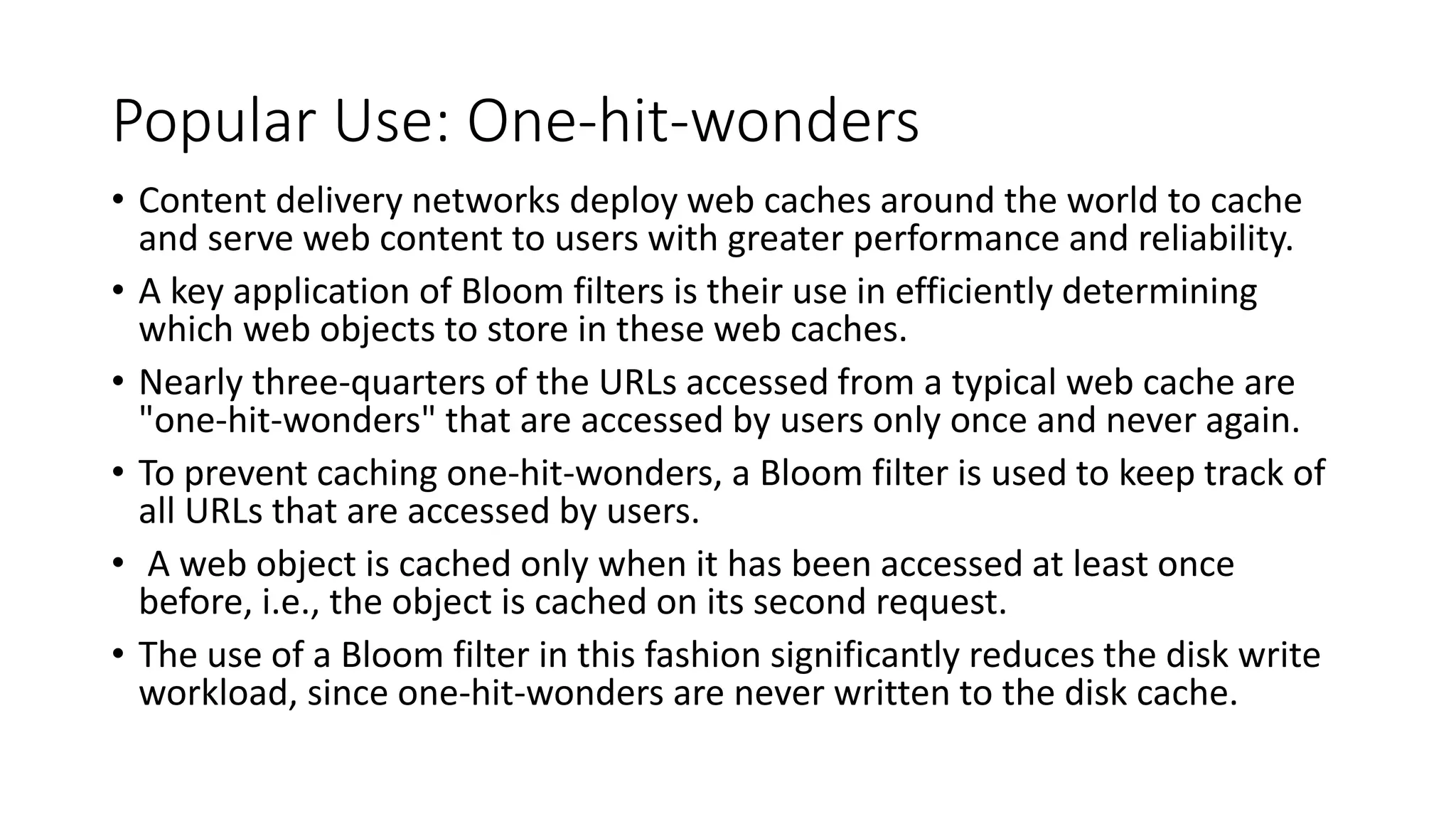 Popular Use: One-hit-wonders
• Content delivery networks deploy web caches around the world to cache
and serve web content to users with greater performance and reliability.
• A key application of Bloom filters is their use in efficiently determining
which web objects to store in these web caches.
• Nearly three-quarters of the URLs accessed from a typical web cache are
"one-hit-wonders" that are accessed by users only once and never again.
• To prevent caching one-hit-wonders, a Bloom filter is used to keep track of
all URLs that are accessed by users.
• A web object is cached only when it has been accessed at least once
before, i.e., the object is cached on its second request.
• The use of a Bloom filter in this fashion significantly reduces the disk write
workload, since one-hit-wonders are never written to the disk cache.
 