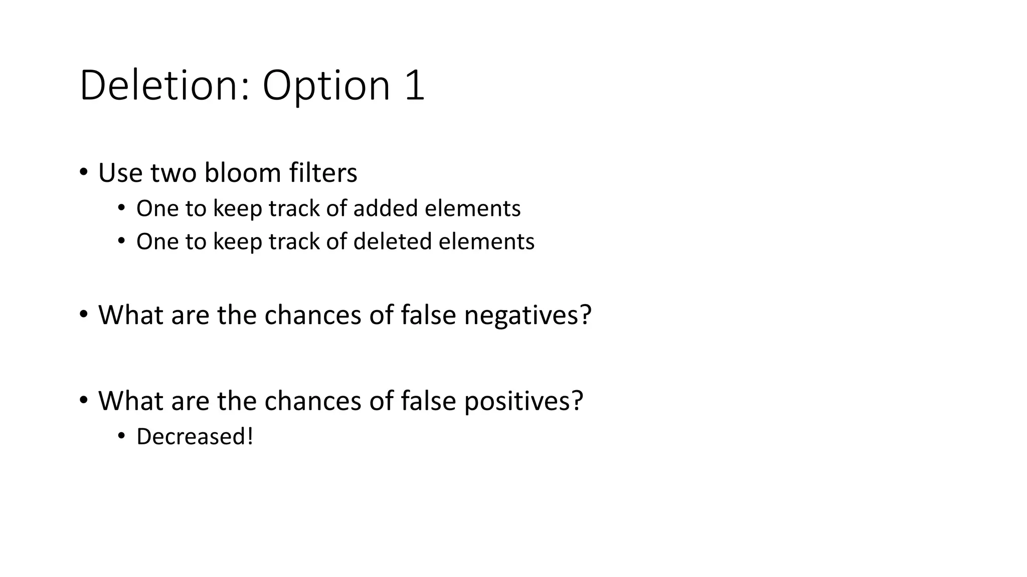 Deletion: Option 1
• Use two bloom filters
• One to keep track of added elements
• One to keep track of deleted elements
• What are the chances of false negatives?
• What are the chances of false positives?
• Decreased!
 