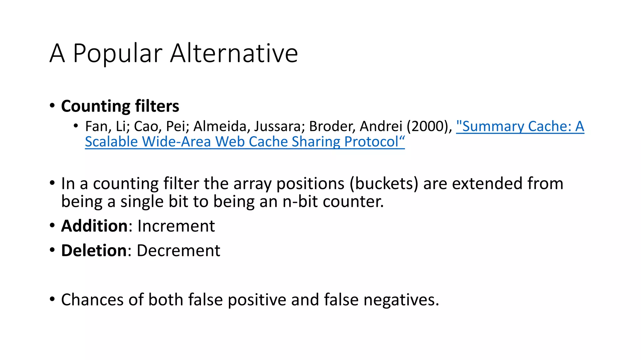 A Popular Alternative
• Counting filters
• Fan, Li; Cao, Pei; Almeida, Jussara; Broder, Andrei (2000), "Summary Cache: A
Scalable Wide-Area Web Cache Sharing Protocol“
• In a counting filter the array positions (buckets) are extended from
being a single bit to being an n-bit counter.
• Addition: Increment
• Deletion: Decrement
• Chances of both false positive and false negatives.
 