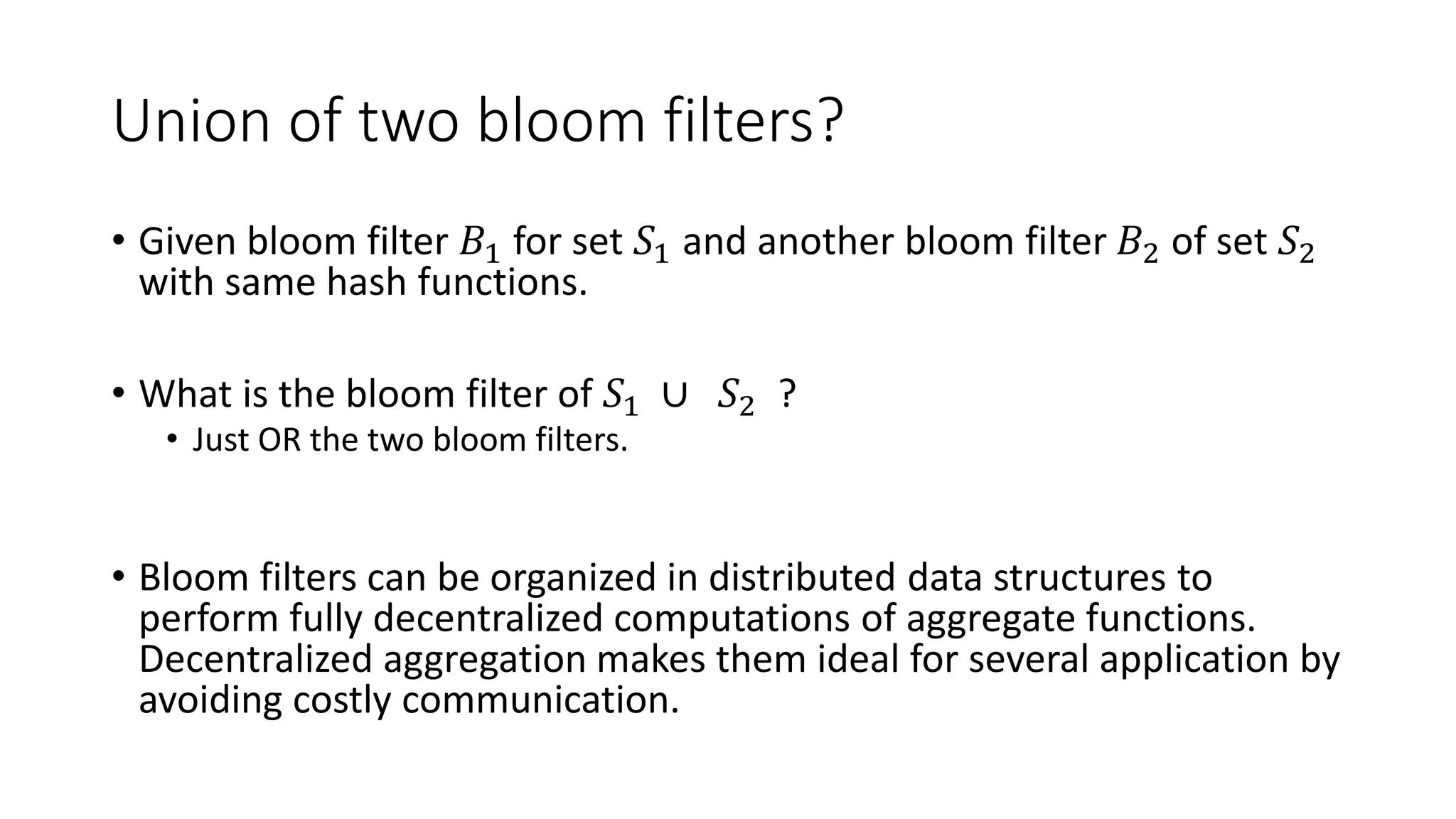 Union of two bloom filters?
• Given bloom filter 𝐵1 for set 𝑆1 and another bloom filter 𝐵2 of set 𝑆2
with same hash functions.
• What is the bloom filter of 𝑆1 ∪ 𝑆2 ?
• Just OR the two bloom filters.
• Bloom filters can be organized in distributed data structures to
perform fully decentralized computations of aggregate functions.
Decentralized aggregation makes them ideal for several application by
avoiding costly communication.
 
