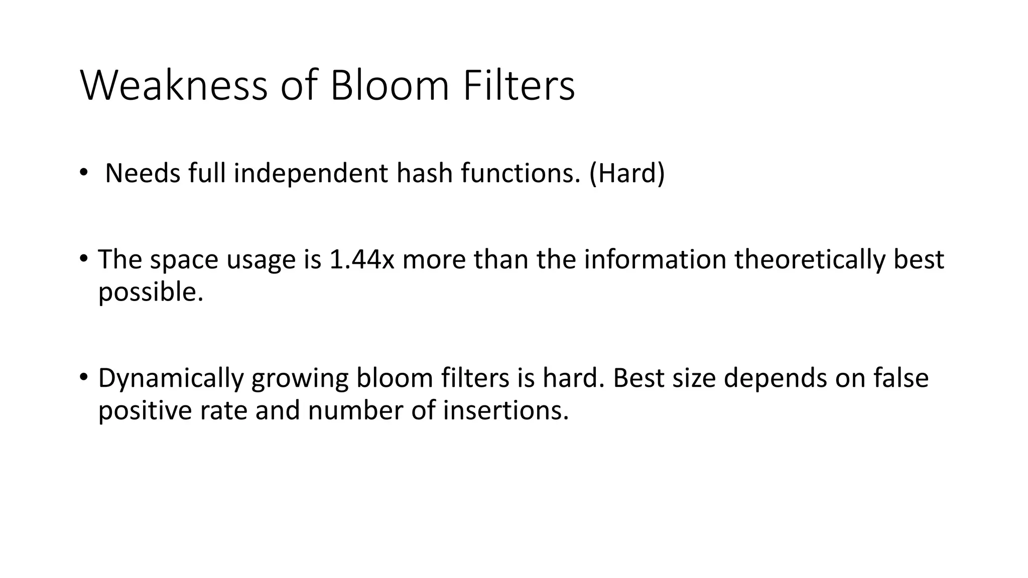 Weakness of Bloom Filters
• Needs full independent hash functions. (Hard)
• The space usage is 1.44x more than the information theoretically best
possible.
• Dynamically growing bloom filters is hard. Best size depends on false
positive rate and number of insertions.
 
