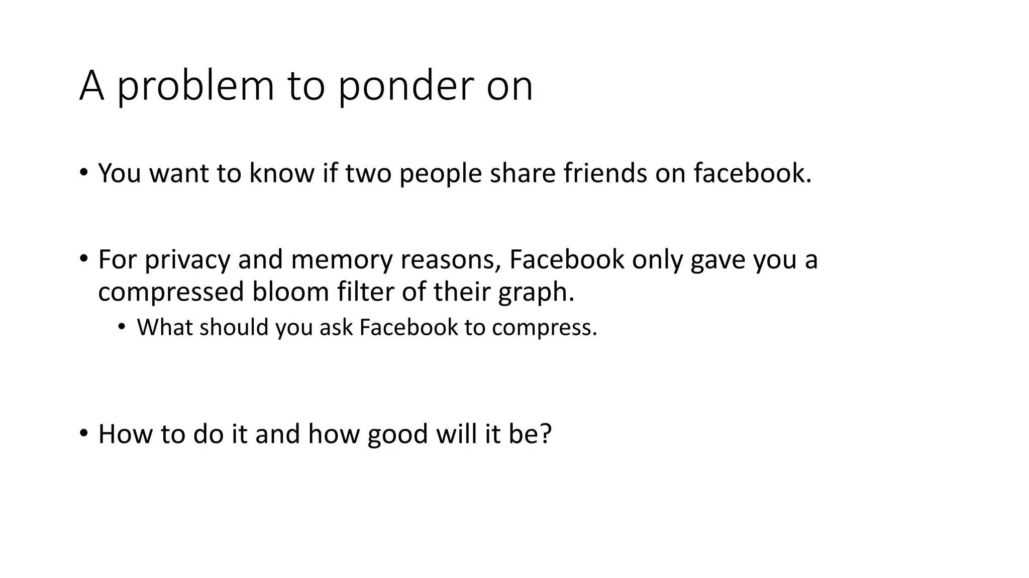 A problem to ponder on
• You want to know if two people share friends on facebook.
• For privacy and memory reasons, Facebook only gave you a
compressed bloom filter of their graph.
• What should you ask Facebook to compress.
• How to do it and how good will it be?
 