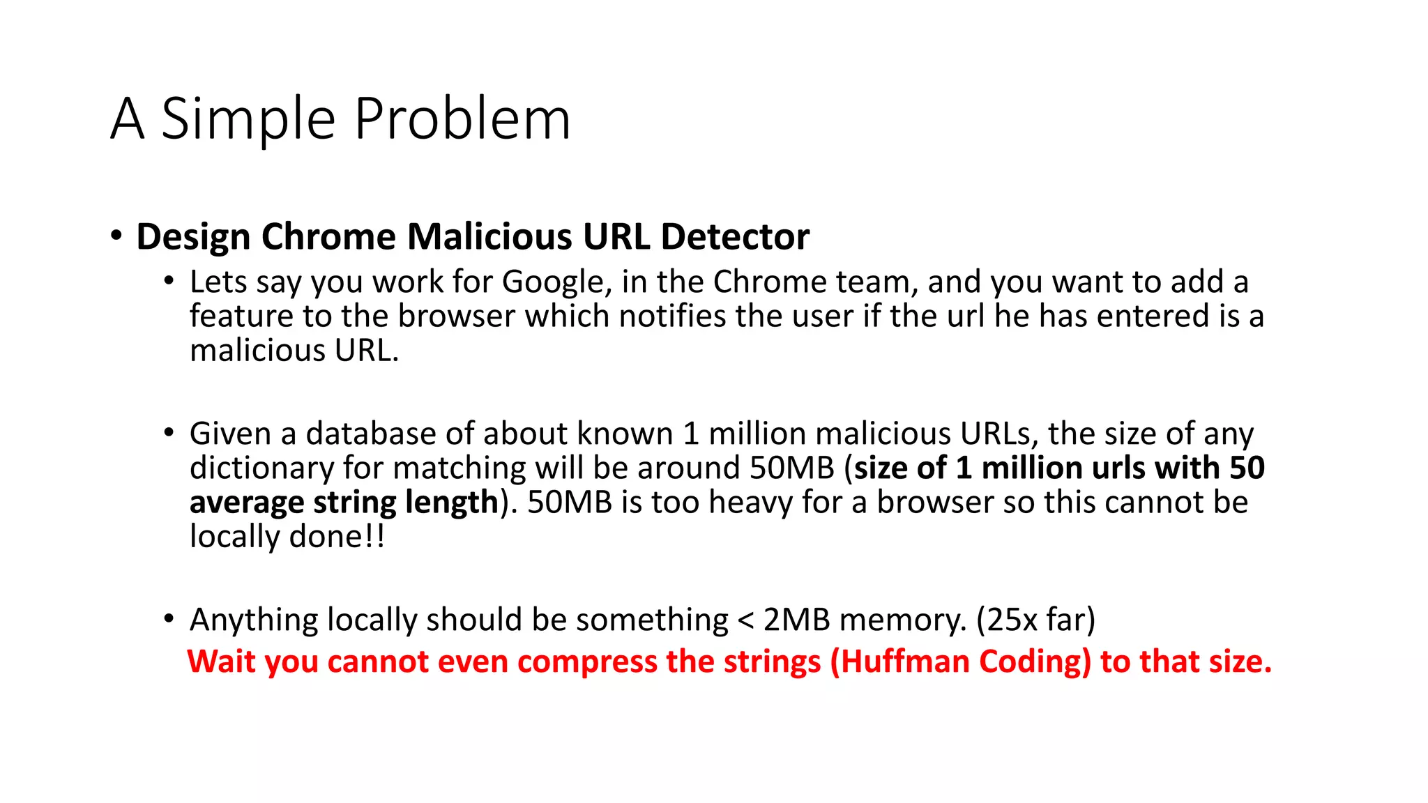 A Simple Problem
• Design Chrome Malicious URL Detector
• Lets say you work for Google, in the Chrome team, and you want to add a
feature to the browser which notifies the user if the url he has entered is a
malicious URL.
• Given a database of about known 1 million malicious URLs, the size of any
dictionary for matching will be around 50MB (size of 1 million urls with 50
average string length). 50MB is too heavy for a browser so this cannot be
locally done!!
• Anything locally should be something < 2MB memory. (25x far)
Wait you cannot even compress the strings (Huffman Coding) to that size.
 