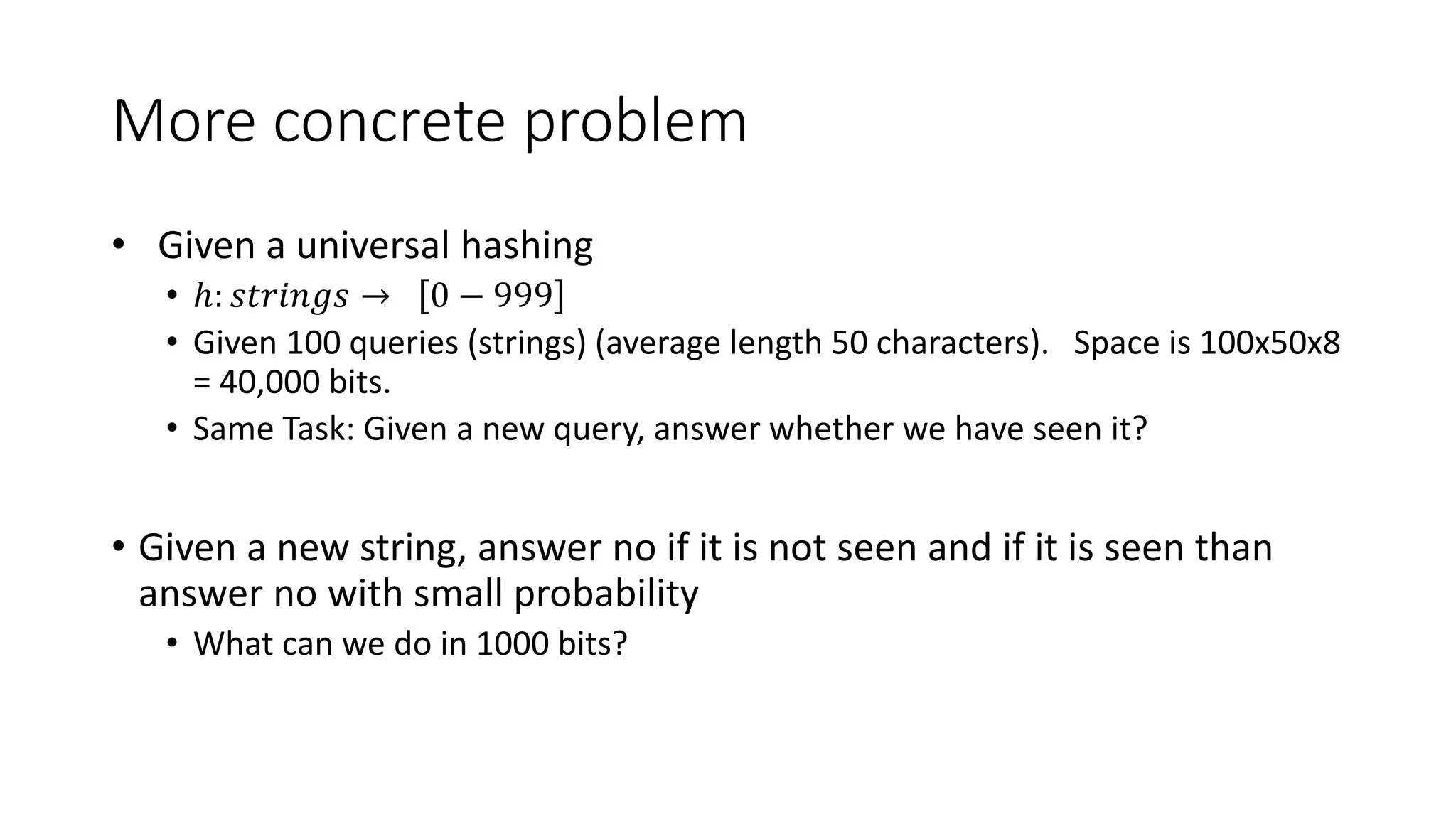 More concrete problem
• Given a universal hashing
• ℎ: 𝑠𝑡𝑟𝑖𝑛𝑔𝑠 → 0 − 999
• Given 100 queries (strings) (average length 50 characters). Space is 100x50x8
= 40,000 bits.
• Same Task: Given a new query, answer whether we have seen it?
• Given a new string, answer no if it is not seen and if it is seen than
answer no with small probability
• What can we do in 1000 bits?
 