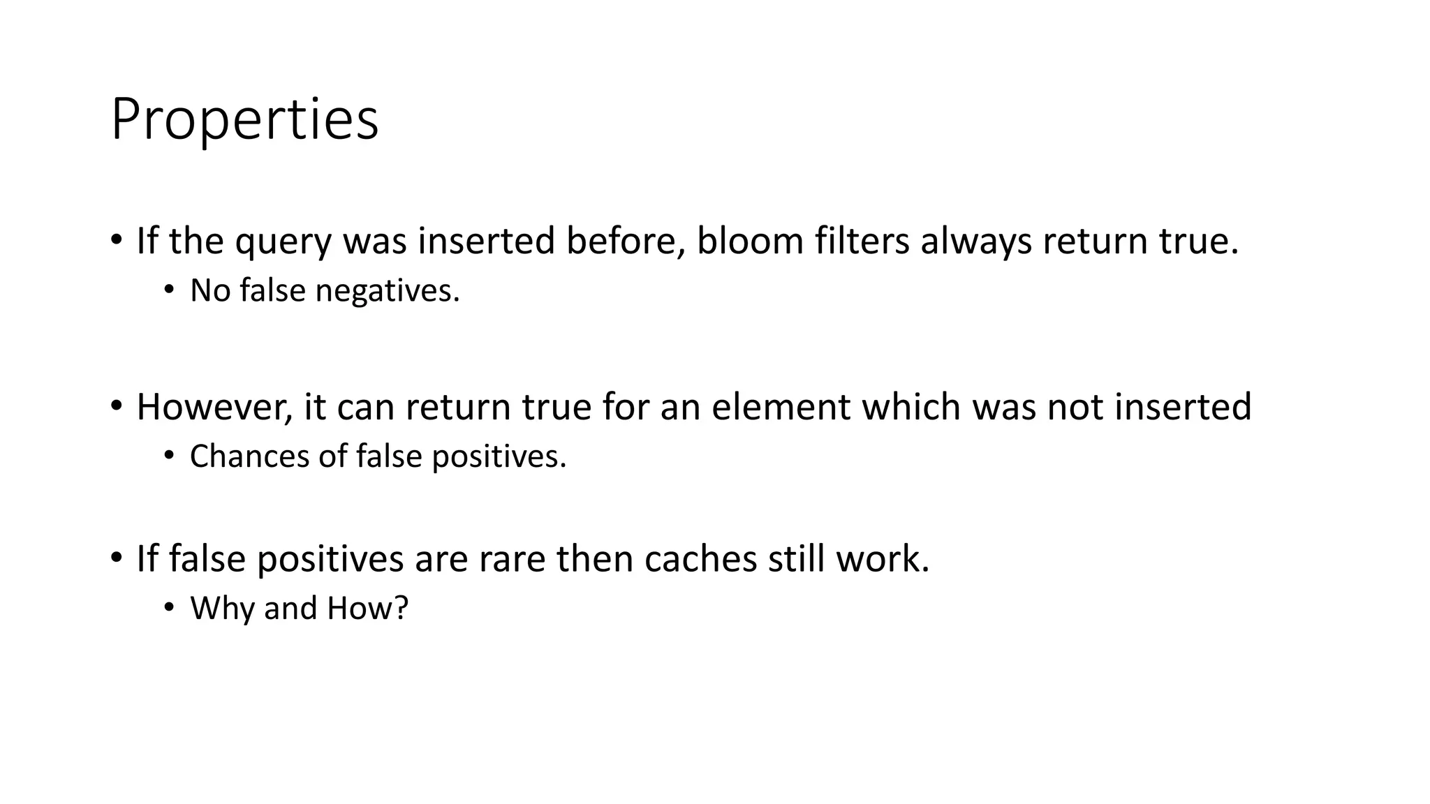 Properties
• If the query was inserted before, bloom filters always return true.
• No false negatives.
• However, it can return true for an element which was not inserted
• Chances of false positives.
• If false positives are rare then caches still work.
• Why and How?
 