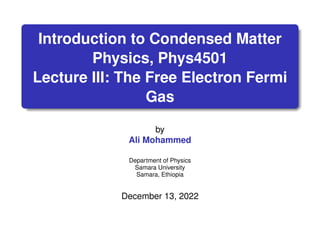 Introduction to Condensed Matter
Physics, Phys4501
Lecture III: The Free Electron Fermi
Gas
by
Ali Mohammed
Department of Physics
Samara University
Samara, Ethiopia
December 13, 2022
 