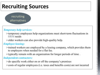 Temporary help services:
temporary employees help organizations meet short-term fluctuations in
HRM needs
older workers can also provide high-quality help.
Employee leasing:
trained workers are employed by a leasing company, which provides them
to employers when needed for a flat fee.
typically remain with an organization for longer periods of time .
Independent contractors:
do specific work either on or off the company’s premises
costs of regular employees (i.e. taxes and benefits costs) are not incurred
recruiting
alternatives
 