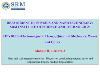 DEPARTMENT OF PHYSICS AND NANOTECHNOLOGY
SRM INSTITUTE OF SCIENCE AND TECHNOLOGY
21PYB101J-Electromagnetic Theory, Quantum Mechanics, Waves
and Optics
Module II- Lecture-3
Hard and soft magnetic materials: Discussion considering magnetization and
application, Energy product-Explanation
 