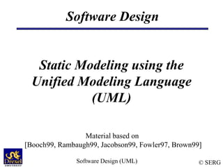 © SERG
Software Design (UML)
Software Design
Static Modeling using the
Unified Modeling Language
(UML)
Material based on
[Booch99, Rambaugh99, Jacobson99, Fowler97, Brown99]
 