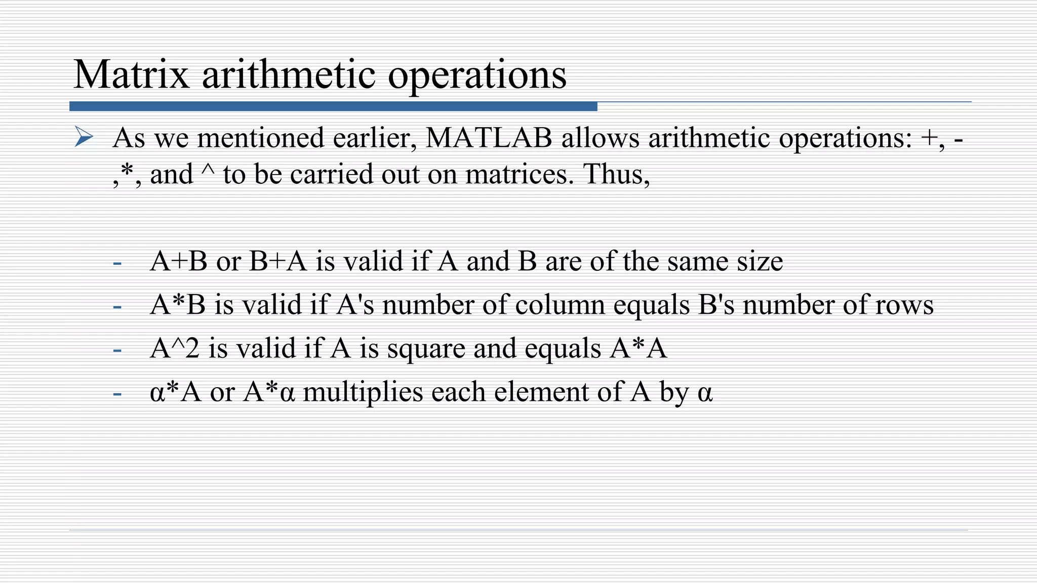 Matrix arithmetic operations
 As we mentioned earlier, MATLAB allows arithmetic operations: +, -
,*, and ^ to be carried out on matrices. Thus,
- A+B or B+A is valid if A and B are of the same size
- A*B is valid if A's number of column equals B's number of rows
- A^2 is valid if A is square and equals A*A
- α*A or A*α multiplies each element of A by α
 