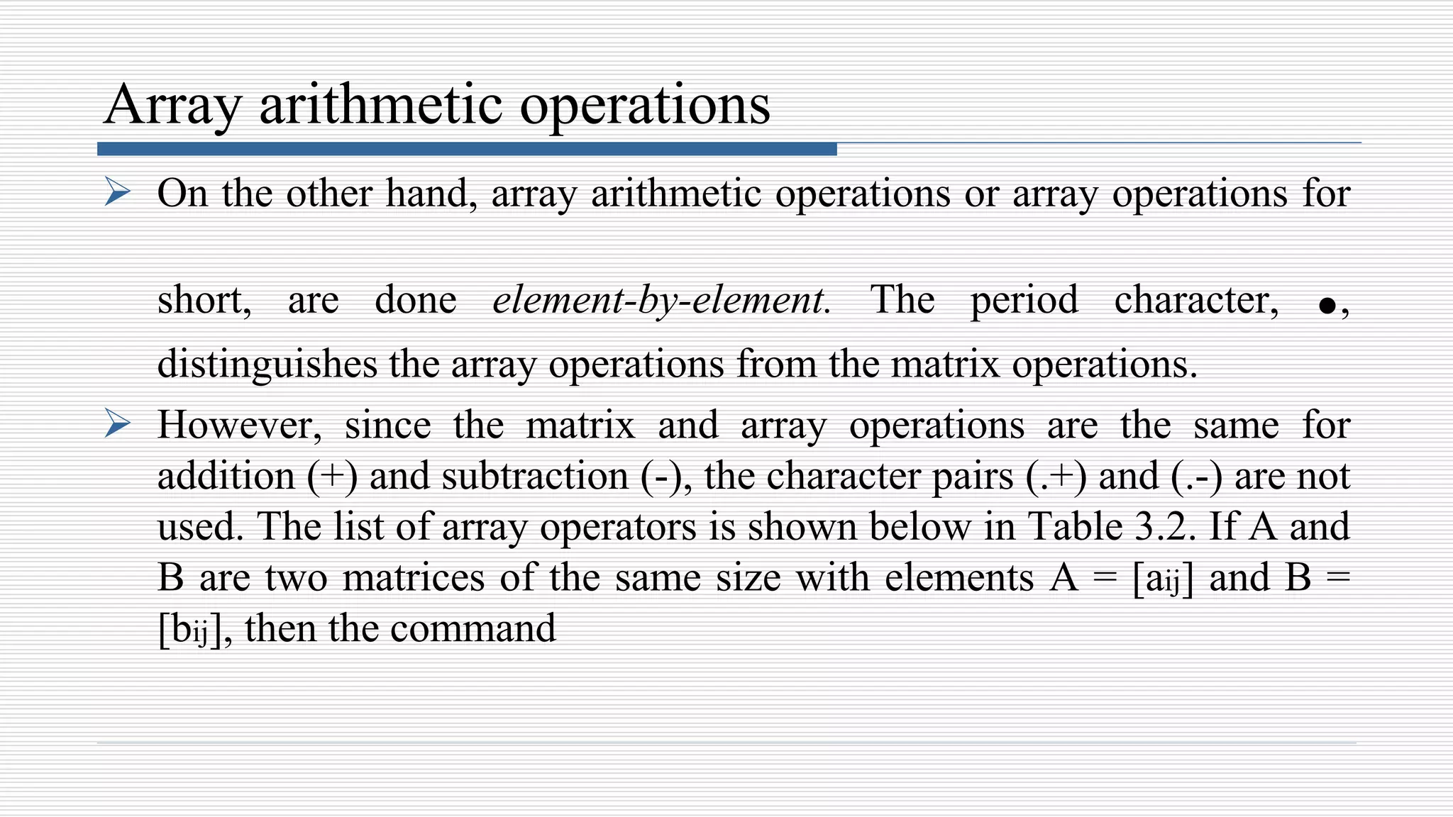 Array arithmetic operations
 On the other hand, array arithmetic operations or array operations for
short, are done element-by-element. The period character, .,
distinguishes the array operations from the matrix operations.
 However, since the matrix and array operations are the same for
addition (+) and subtraction (-), the character pairs (.+) and (.-) are not
used. The list of array operators is shown below in Table 3.2. If A and
B are two matrices of the same size with elements A = [aij] and B =
[bij], then the command
 