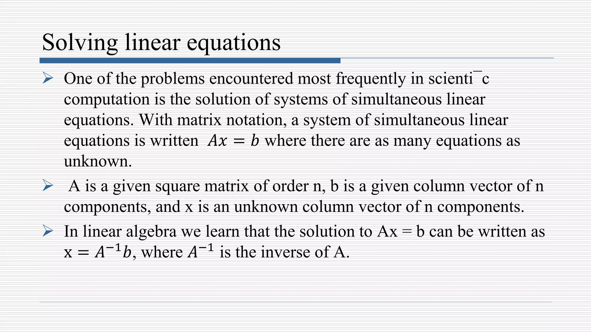 Solving linear equations
 One of the problems encountered most frequently in scienti¯c
computation is the solution of systems of simultaneous linear
equations. With matrix notation, a system of simultaneous linear
equations is written 𝐴𝑥 = 𝑏 where there are as many equations as
unknown.
 A is a given square matrix of order n, b is a given column vector of n
components, and x is an unknown column vector of n components.
 In linear algebra we learn that the solution to Ax = b can be written as
x = 𝐴−1𝑏, where 𝐴−1 is the inverse of A.
 