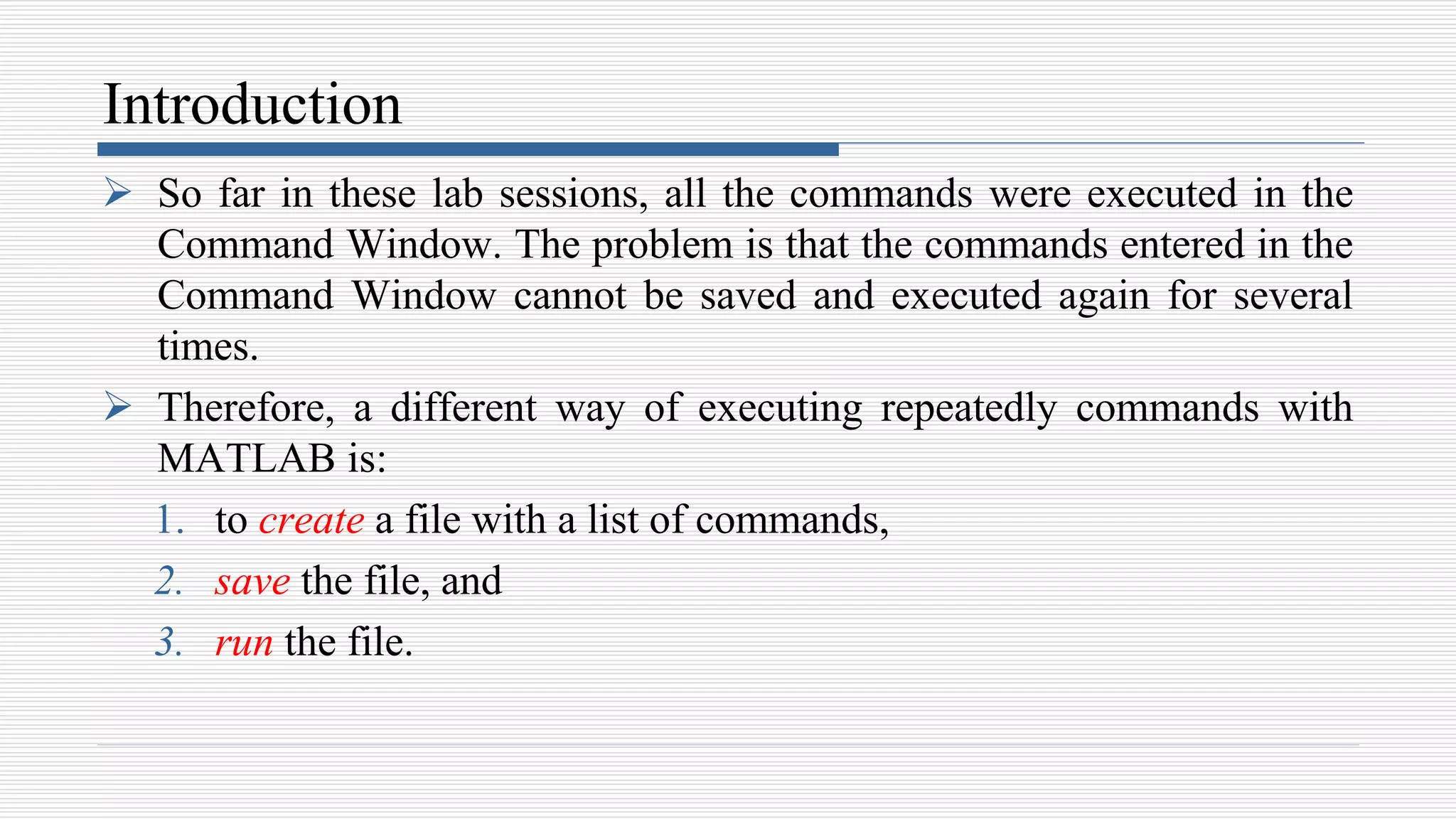 Introduction
 So far in these lab sessions, all the commands were executed in the
Command Window. The problem is that the commands entered in the
Command Window cannot be saved and executed again for several
times.
 Therefore, a different way of executing repeatedly commands with
MATLAB is:
1. to create a file with a list of commands,
2. save the file, and
3. run the file.
 