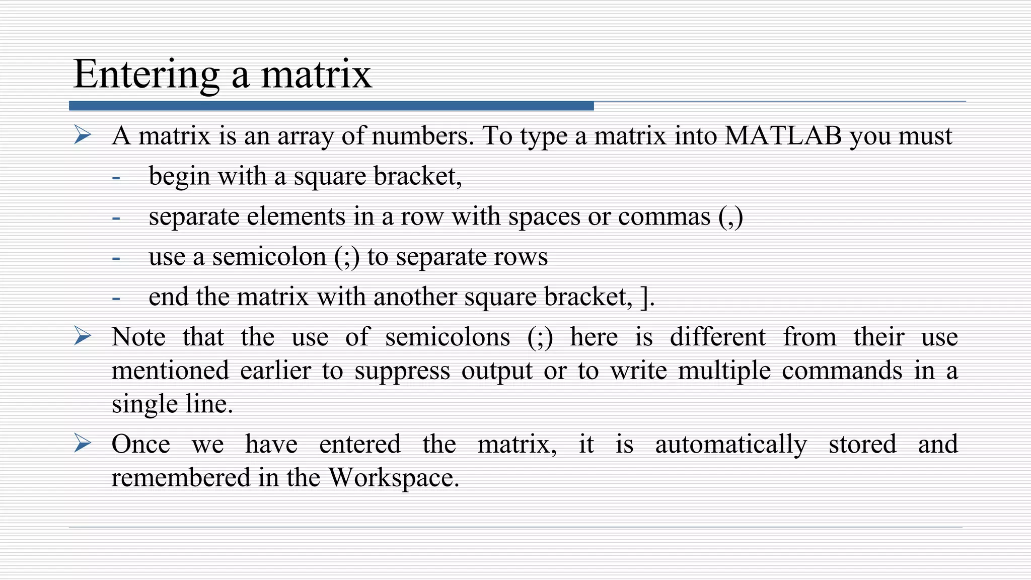 Entering a matrix
 A matrix is an array of numbers. To type a matrix into MATLAB you must
- begin with a square bracket,
- separate elements in a row with spaces or commas (,)
- use a semicolon (;) to separate rows
- end the matrix with another square bracket, ].
 Note that the use of semicolons (;) here is different from their use
mentioned earlier to suppress output or to write multiple commands in a
single line.
 Once we have entered the matrix, it is automatically stored and
remembered in the Workspace.
 
