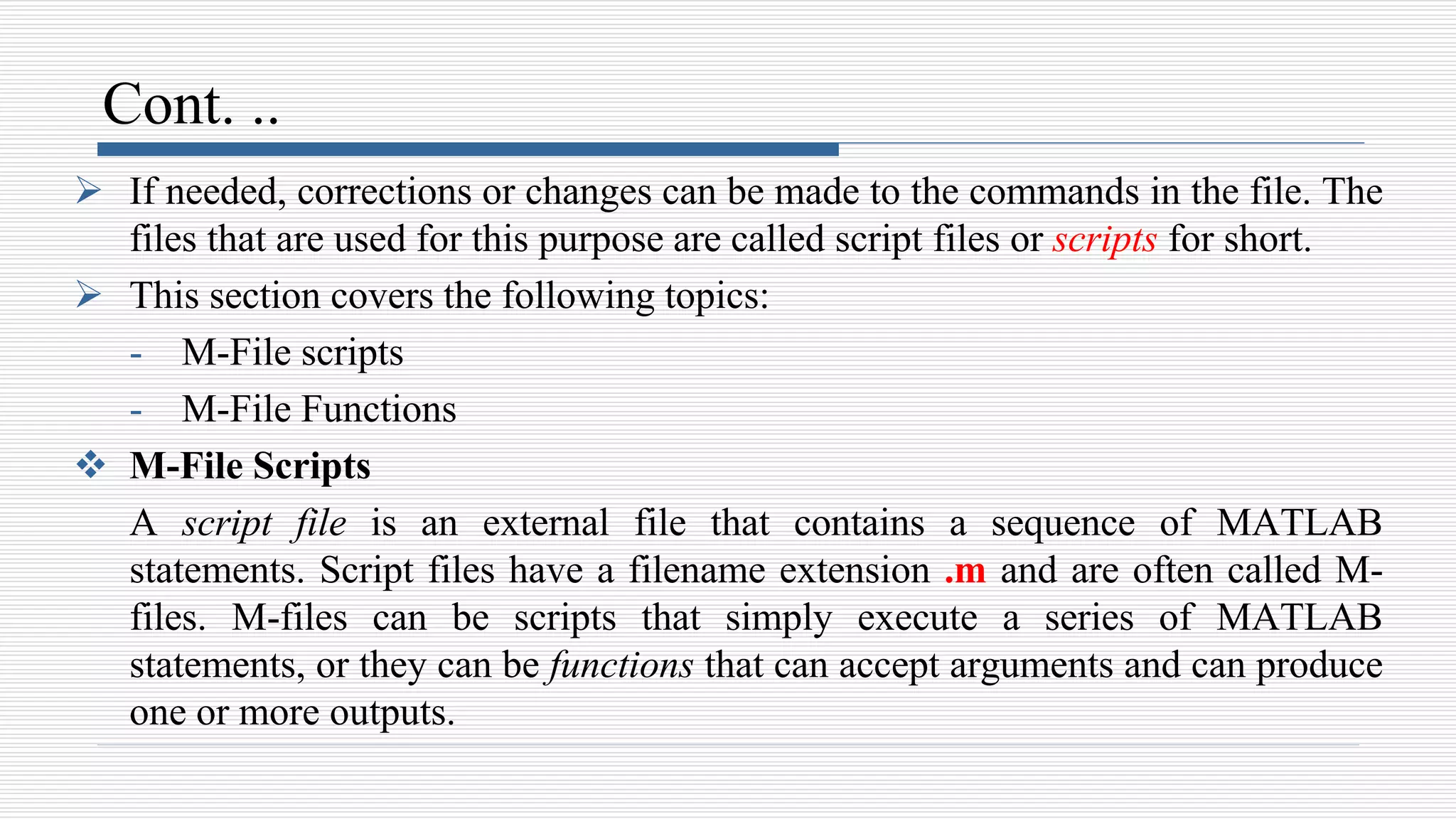 Cont. ..
 If needed, corrections or changes can be made to the commands in the file. The
files that are used for this purpose are called script files or scripts for short.
 This section covers the following topics:
- M-File scripts
- M-File Functions
 M-File Scripts
A script file is an external file that contains a sequence of MATLAB
statements. Script files have a filename extension .m and are often called M-
files. M-files can be scripts that simply execute a series of MATLAB
statements, or they can be functions that can accept arguments and can produce
one or more outputs.
 