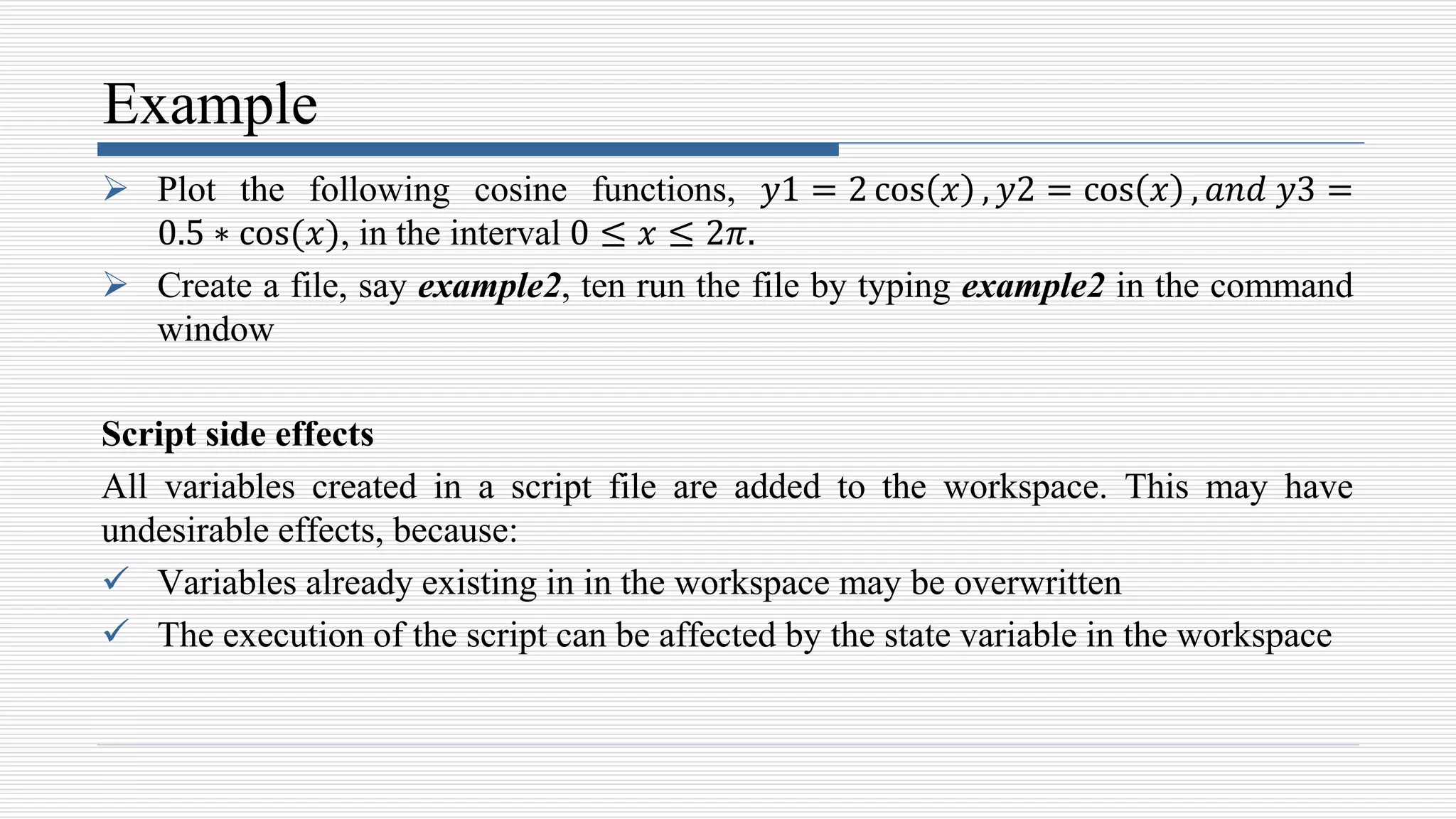 Example
 Plot the following cosine functions, 𝑦1 = 2 cos 𝑥 , 𝑦2 = cos 𝑥 , 𝑎𝑛𝑑 𝑦3 =
0.5 ∗ cos(𝑥), in the interval 0 ≤ 𝑥 ≤ 2𝜋.
 Create a file, say example2, ten run the file by typing example2 in the command
window
Script side effects
All variables created in a script file are added to the workspace. This may have
undesirable effects, because:
 Variables already existing in in the workspace may be overwritten
 The execution of the script can be affected by the state variable in the workspace
 