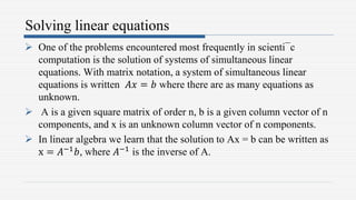 Solving linear equations
 One of the problems encountered most frequently in scienti¯c
computation is the solution of systems of simultaneous linear
equations. With matrix notation, a system of simultaneous linear
equations is written 𝐴𝑥 = 𝑏 where there are as many equations as
unknown.
 A is a given square matrix of order n, b is a given column vector of n
components, and x is an unknown column vector of n components.
 In linear algebra we learn that the solution to Ax = b can be written as
x = 𝐴−1𝑏, where 𝐴−1 is the inverse of A.
 