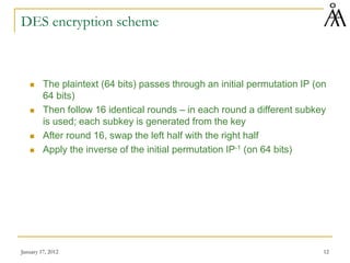 January 17, 2012 12
DES encryption scheme
 The plaintext (64 bits) passes through an initial permutation IP (on
64 bits)
 Then follow 16 identical rounds – in each round a different subkey
is used; each subkey is generated from the key
 After round 16, swap the left half with the right half
 Apply the inverse of the initial permutation IP-1 (on 64 bits)
 