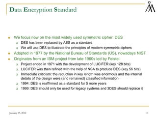 January 17, 2012 2
Data Encryption Standard
 We focus now on the most widely used symmetric cipher: DES
 DES has been replaced by AES as a standard
 We will use DES to illustrate the principles of modern symmetric ciphers
 Adopted in 1977 by the National Bureau of Standards (US), nowadays NIST
 Originates from an IBM project from late 1960s led by Feistel
 Project ended in 1971 with the development of LUCIFER (key 128 bits)
 LUCIFER was then refined with the help of NSA to produce DES (key 56 bits)
 Immediate criticism: the reduction in key length was enormous and the internal
details of the design were (and remained) classified information
 1994: DES is reaffirmed as a standard for 5 more years
 1999: DES should only be used for legacy systems and 3DES should replace it
 