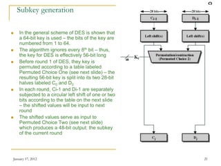 January 17, 2012 21
Subkey generation
 In the general scheme of DES is shown that
a 64-bit key is used – the bits of the key are
numbered from 1 to 64.
 The algorithm ignores every 8th bit – thus,
the key for DES is effectively 56-bit long
 Before round 1 of DES, they key is
permuted according to a table labeled
Permuted Choice One (see next slide) – the
resulting 56-bit key is split into its two 28-bit
halves labeled C0 and D0
 In each round, Ci-1 and Di-1 are separately
subjected to a circular left shift of one or two
bits according to the table on the next slide
– the shifted values will be input to next
round
 The shifted values serve as input to
Permuted Choice Two (see next slide)
which produces a 48-bit output: the subkey
of the current round
 