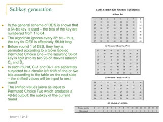 January 17, 2012 22
Subkey generation
 In the general scheme of DES is shown that
a 64-bit key is used – the bits of the key are
numbered from 1 to 64.
 The algorithm ignores every 8th bit – thus,
the key for DES is effectively 56-bit long
 Before round 1 of DES, they key is
permuted according to a table labeled
Permuted Choice One – the resulting 56-bit
key is split into its two 28-bit halves labeled
C0 and D0
 In each round, Ci-1 and Di-1 are separately
subjected to a circular left shift of one or two
bits according to the table on the next slide
– the shifted values will be input to next
round
 The shifted values serve as input to
Permuted Choice Two which produces a
48-bit output: the subkey of the current
round
 
