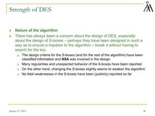 January 17, 2012 26
Strength of DES
 Nature of the algorithm
 There has always been a concern about the design of DES, especially
about the design of S-boxes – perhaps they have been designed in such a
way as to ensure a trapdoor to the algorithm – break it without having to
search for the key
 The design criteria for the S-boxes (and for the rest of the algorithm) have been
classified information and NSA was involved in the design
 Many regularities and unexpected behavior of the S-boxes have been reported
 On the other hand, changing the S-boxes slightly seems to weaken the algorithm
 No fatal weaknesses in the S-boxes have been (publicly) reported so far
 