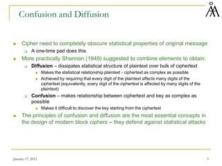 January 17, 2012 5
Confusion and Diffusion
 Cipher need to completely obscure statistical properties of original message
 A one-time pad does this
 More practically Shannon (1949) suggested to combine elements to obtain:
 Diffusion – dissipates statistical structure of plaintext over bulk of ciphertext
 Makes the statistical relationship plaintext - ciphertext as complex as possible
 Achieved by requiring that every digit of the plaintext affects many digits of the
ciphertext (equivalently, every digit of the ciphertext is affected by many digits of the
plaintext)
 Confusion – makes relationship between ciphertext and key as complex as
possible
 Makes it difficult to discover the key starting from the ciphertext
 The principles of confusion and diffusion are the most essential concepts in
the design of modern block ciphers – they defend against statistical attacks
 