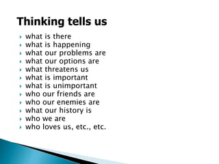  what is there
 what is happening
 what our problems are
 what our options are
 what threatens us
 what is important
 what is unimportant
 who our friends are
 who our enemies are
 what our history is
 who we are
 who loves us, etc., etc.
Thinking tells us
 