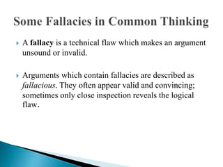  A fallacy is a technical flaw which makes an argument
unsound or invalid.
 Arguments which contain fallacies are described as
fallacious. They often appear valid and convincing;
sometimes only close inspection reveals the logical
flaw.
 