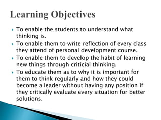  To enable the students to understand what
thinking is.
 To enable them to write reflection of every class
they attend of personal development course.
 To enable them to develop the habit of learning
new things through criticial thinking.
 To educate them as to why it is important for
them to think regularly and how they could
become a leader without having any position if
they critically evaluate every situation for better
solutions.
 