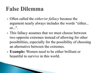  Often called the either/or fallacy because the
argument nearly always includes the words "either...
or...".
 This fallacy assumes that we must choose between
two opposite extremes instead of allowing for other
possibilities, especially for the possibility of choosing
an alternative between the extremes.
 Example: Women need to be either brilliant or
beautiful to survive in this world.
 