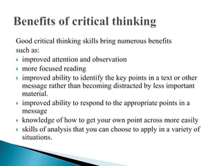 Good critical thinking skills bring numerous benefits
such as:
 improved attention and observation
 more focused reading
 improved ability to identify the key points in a text or other
message rather than becoming distracted by less important
material.
 improved ability to respond to the appropriate points in a
message
 knowledge of how to get your own point across more easily
 skills of analysis that you can choose to apply in a variety of
situations.
 