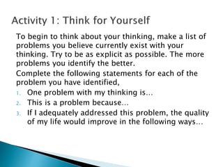 To begin to think about your thinking, make a list of
problems you believe currently exist with your
thinking. Try to be as explicit as possible. The more
problems you identify the better.
Complete the following statements for each of the
problem you have identified,
1. One problem with my thinking is…
2. This is a problem because…
3. If I adequately addressed this problem, the quality
of my life would improve in the following ways…
 
