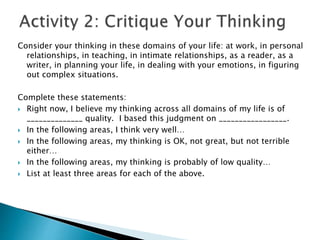Consider your thinking in these domains of your life: at work, in personal
relationships, in teaching, in intimate relationships, as a reader, as a
writer, in planning your life, in dealing with your emotions, in figuring
out complex situations.
Complete these statements:
 Right now, I believe my thinking across all domains of my life is of
______________ quality. I based this judgment on _________________.
 In the following areas, I think very well…
 In the following areas, my thinking is OK, not great, but not terrible
either…
 In the following areas, my thinking is probably of low quality…
 List at least three areas for each of the above.
 