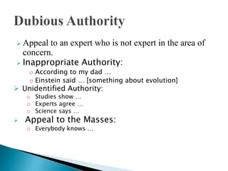  Appeal to an expert who is not expert in the area of
concern.
 Inappropriate Authority:
o According to my dad …
o Einstein said … [something about evolution]
 Unidentified Authority:
o Studies show …
o Experts agree …
o Science says …
 Appeal to the Masses:
o Everybody knows …
 