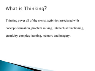 Thinking cover all of the mental activities associated with
concept- formation, problem solving, intellectual functioning,
creativity, complex learning, memory and imagery .
 