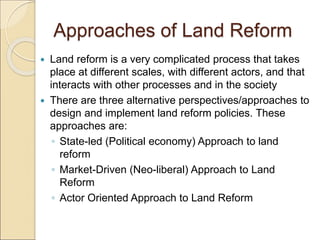 Approaches of Land Reform
 Land reform is a very complicated process that takes
place at different scales, with different actors, and that
interacts with other processes and in the society
 There are three alternative perspectives/approaches to
design and implement land reform policies. These
approaches are:
◦ State-led (Political economy) Approach to land
reform
◦ Market-Driven (Neo-liberal) Approach to Land
Reform
◦ Actor Oriented Approach to Land Reform
 