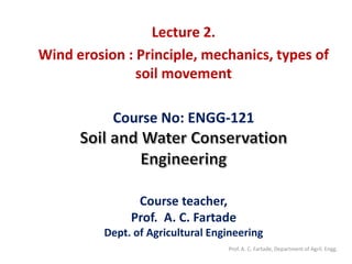 Course No: ENGG-121
Course teacher,
Prof. A. C. Fartade
Dept. of Agricultural Engineering
Lecture 2.
Wind erosion : Principle, mechanics, types of
soil movement
Prof. A. C. Fartade, Department of Agril. Engg.
 