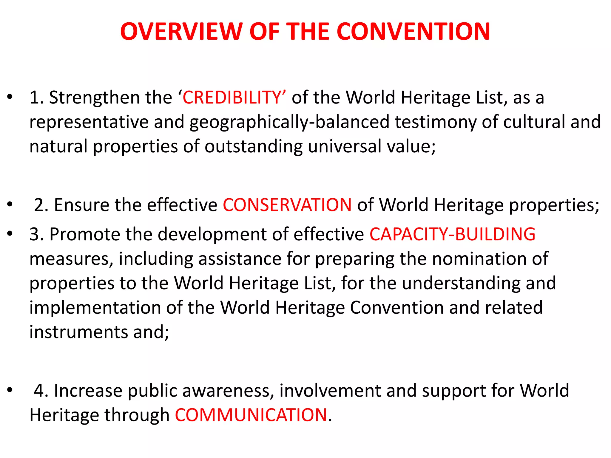 OVERVIEW OF THE CONVENTION
• 1. Strengthen the ‘CREDIBILITY’ of the World Heritage List, as a
representative and geographically-balanced testimony of cultural and
natural properties of outstanding universal value;
• 2. Ensure the effective CONSERVATION of World Heritage properties;
• 3. Promote the development of effective CAPACITY-BUILDING
measures, including assistance for preparing the nomination of
properties to the World Heritage List, for the understanding and
implementation of the World Heritage Convention and related
instruments and;
• 4. Increase public awareness, involvement and support for World
Heritage through COMMUNICATION.
 