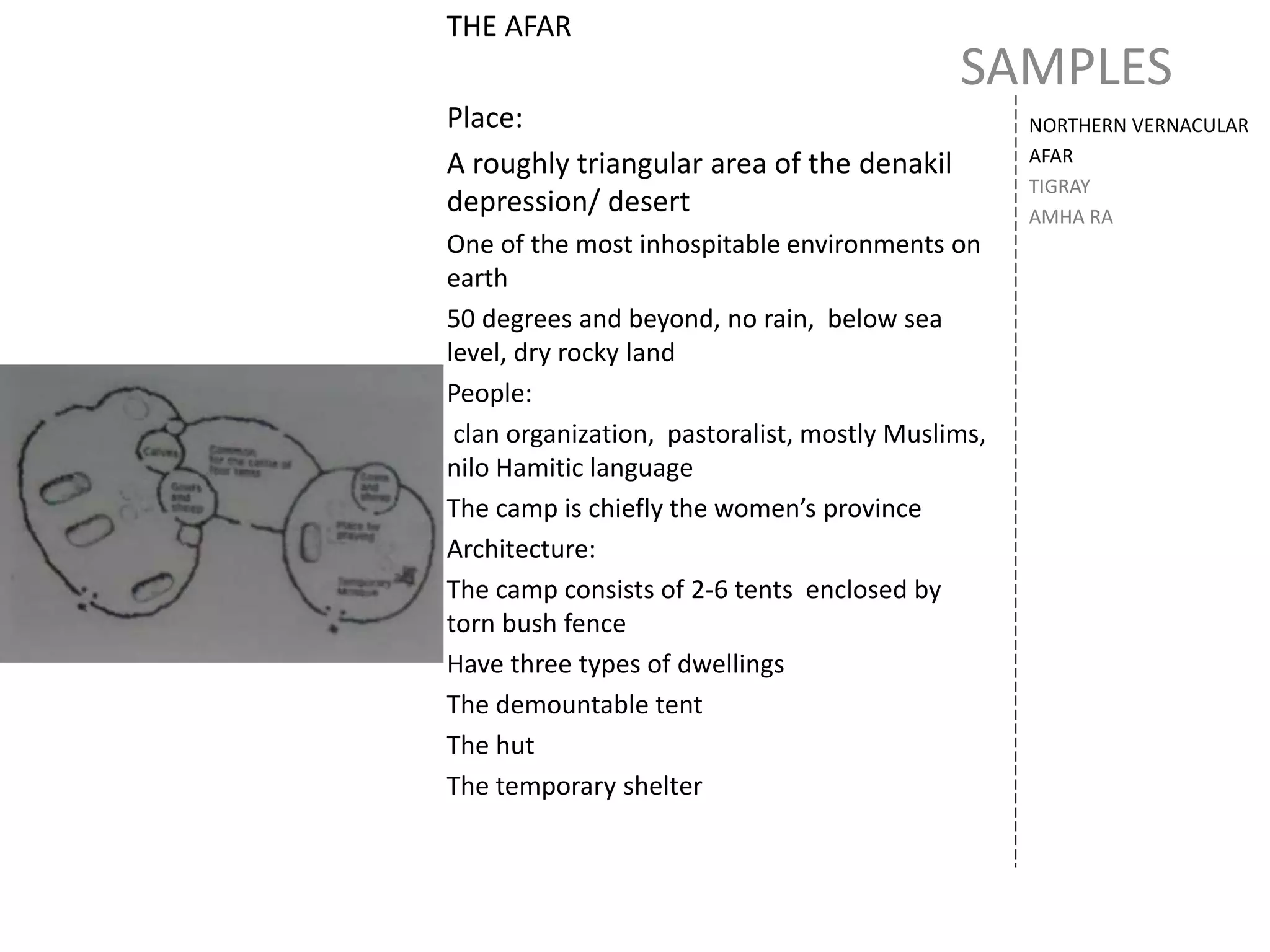 SAMPLES
NORTHERN VERNACULAR
AFAR
TIGRAY
AMHA RA
THE AFAR
Place:
A roughly triangular area of the denakil
depression/ desert
One of the most inhospitable environments on
earth
50 degrees and beyond, no rain, below sea
level, dry rocky land
People:
clan organization, pastoralist, mostly Muslims,
nilo Hamitic language
The camp is chiefly the women’s province
Architecture:
The camp consists of 2-6 tents enclosed by
torn bush fence
Have three types of dwellings
The demountable tent
The hut
The temporary shelter
 
