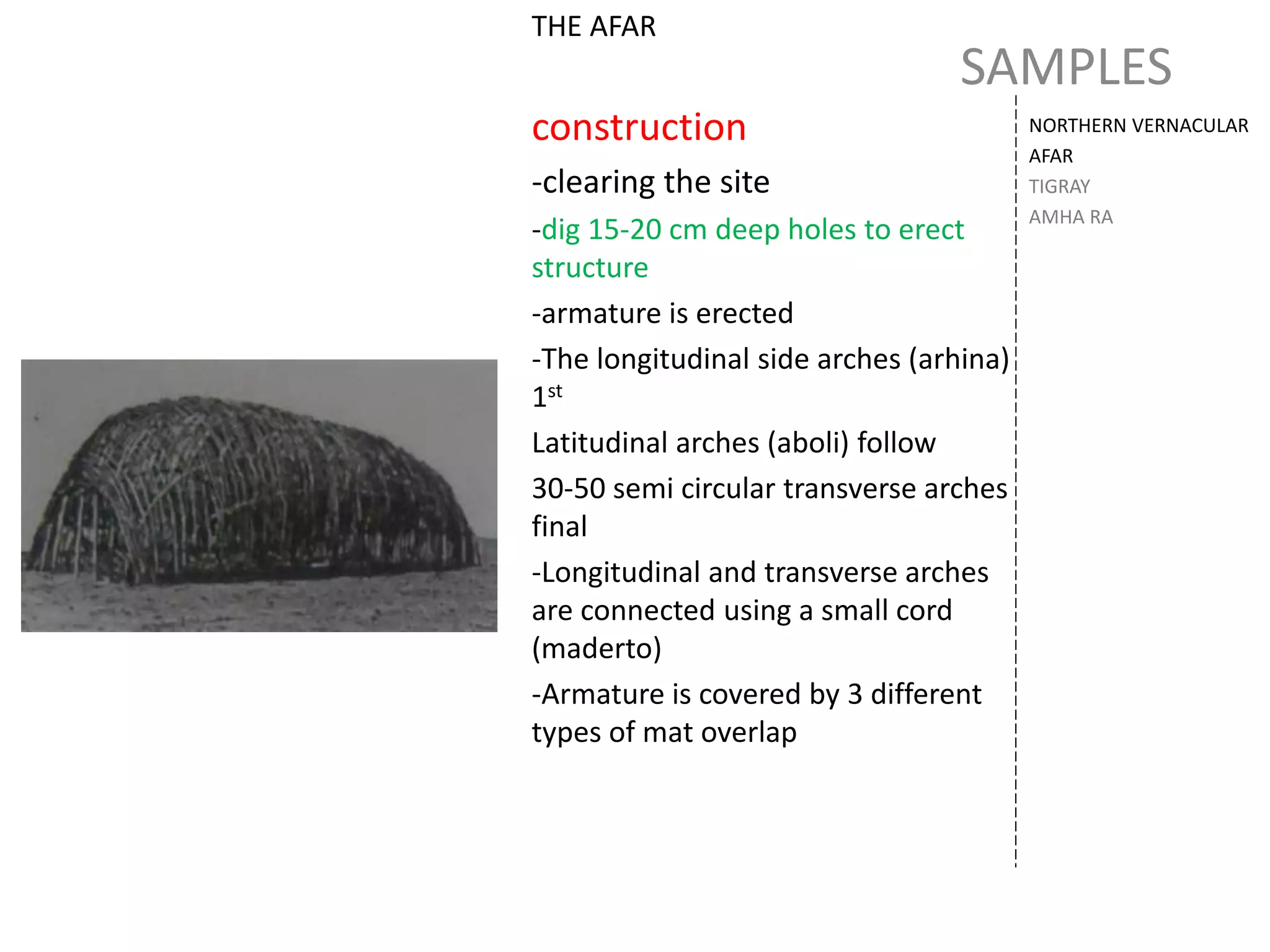 SAMPLES
NORTHERN VERNACULAR
AFAR
TIGRAY
AMHA RA
THE AFAR
construction
-clearing the site
-dig 15-20 cm deep holes to erect
structure
-armature is erected
-The longitudinal side arches (arhina)
1st
Latitudinal arches (aboli) follow
30-50 semi circular transverse arches
final
-Longitudinal and transverse arches
are connected using a small cord
(maderto)
-Armature is covered by 3 different
types of mat overlap
 