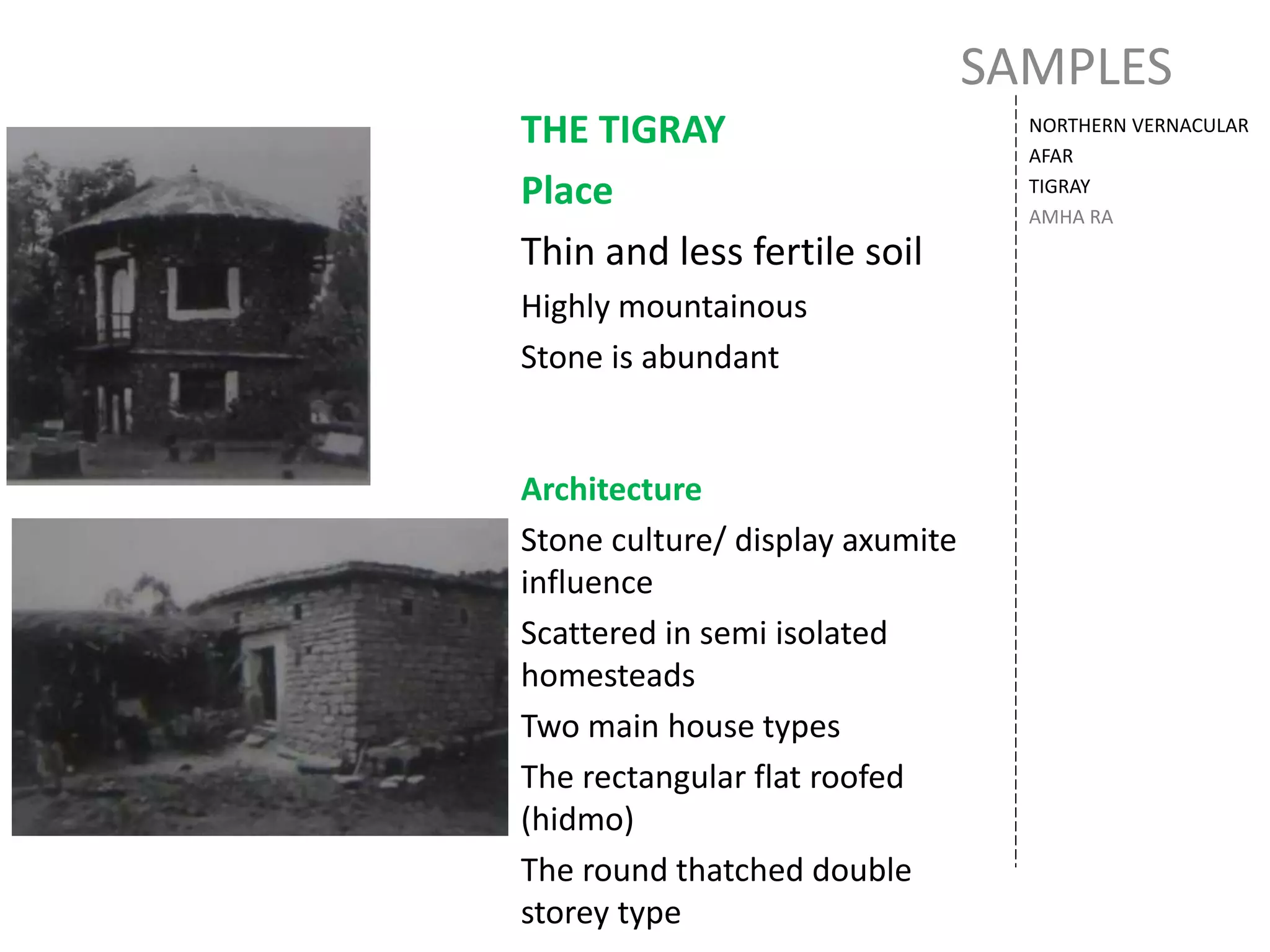 SAMPLES
NORTHERN VERNACULAR
AFAR
TIGRAY
AMHA RA
THE TIGRAY
Place
Thin and less fertile soil
Highly mountainous
Stone is abundant
Architecture
Stone culture/ display axumite
influence
Scattered in semi isolated
homesteads
Two main house types
The rectangular flat roofed
(hidmo)
The round thatched double
storey type
 